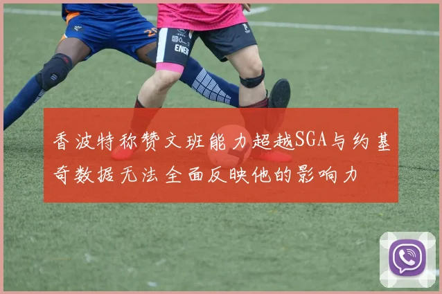 香波特称赞文班能力超越SGA与约基奇数据无法全面反映他的影响力