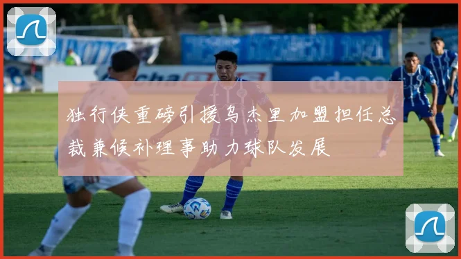 独行侠重磅引援乌杰里加盟担任总裁兼候补理事助力球队发展