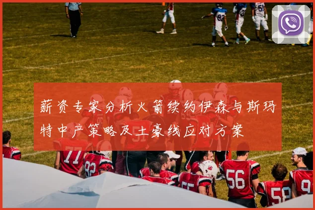 薪资专家分析火箭续约伊森与斯玛特中产策略及土豪线应对方案
