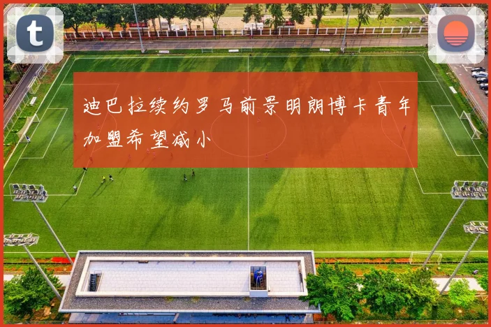 迪巴拉续约罗马前景明朗博卡青年加盟希望减小