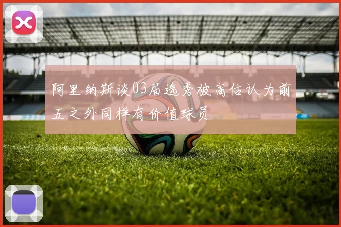 阿里纳斯谈03届选秀被高估认为前五之外同样有价值球员