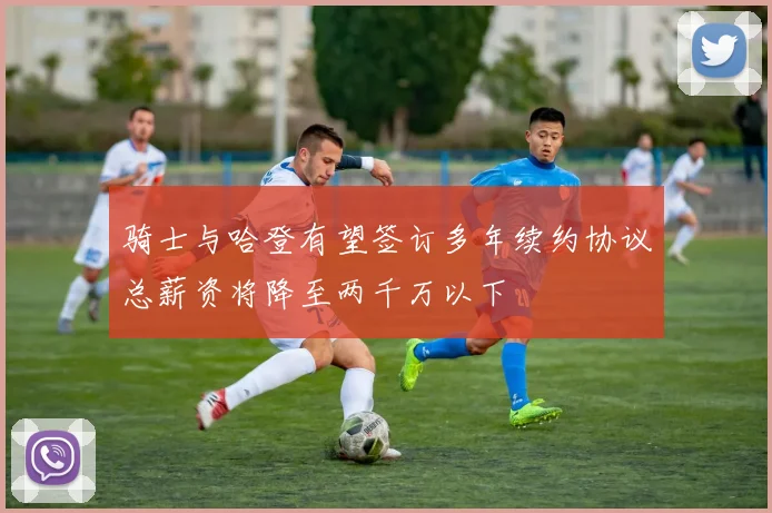 骑士与哈登有望签订多年续约协议总薪资将降至两千万以下