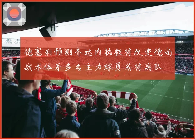 德塞利预测齐达内执教将改变德尚战术体系多名主力球员或将离队