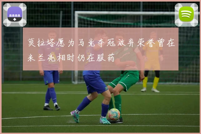 莫拉塔愿为马竞夺冠放弃荣誉曾在米兰亮相时仍在服药