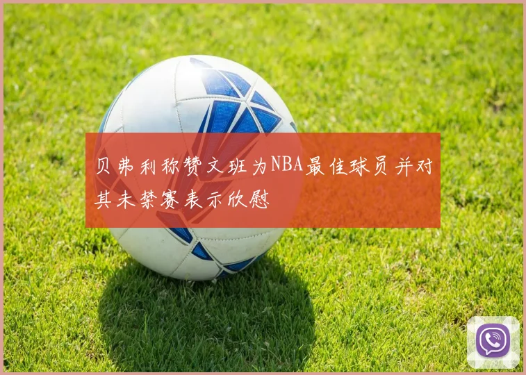 贝弗利称赞文班为NBA最佳球员并对其未禁赛表示欣慰