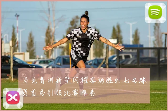 马竞青训新星闪耀客场胜利七名球员首秀引领比赛节奏