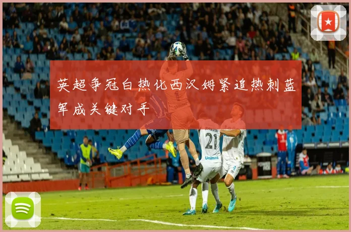 英超争冠白热化西汉姆紧追热刺蓝军成关键对手