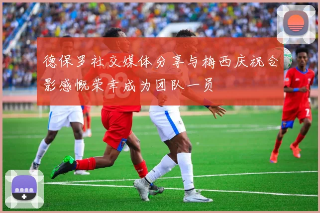 德保罗社交媒体分享与梅西庆祝合影感慨荣幸成为团队一员
