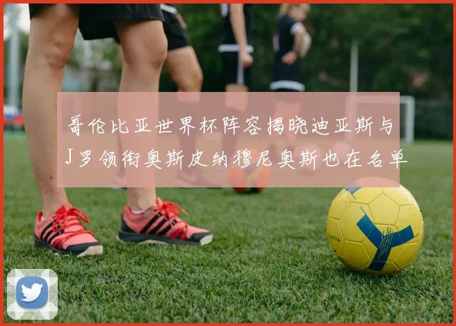 哥伦比亚世界杯阵容揭晓迪亚斯与J罗领衔奥斯皮纳穆尼奥斯也在名单中