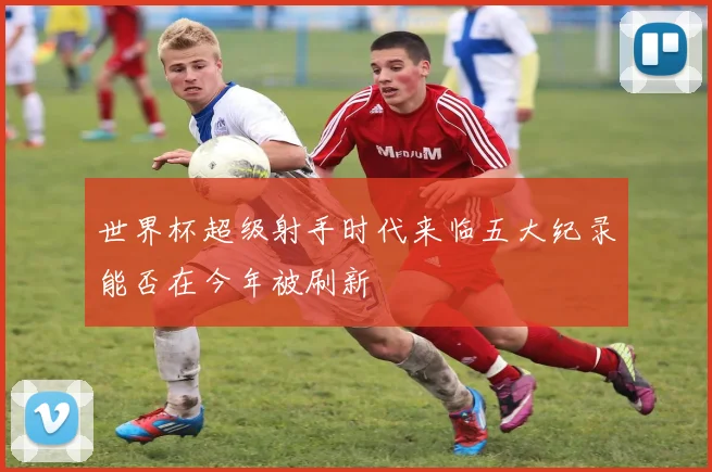 世界杯超级射手时代来临五大纪录能否在今年被刷新