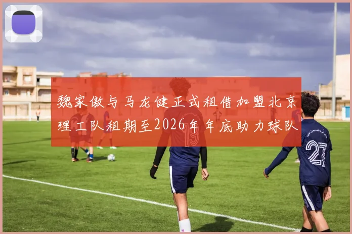 魏家傲与马龙健正式租借加盟北京理工队租期至2026年年底助力球队发展
