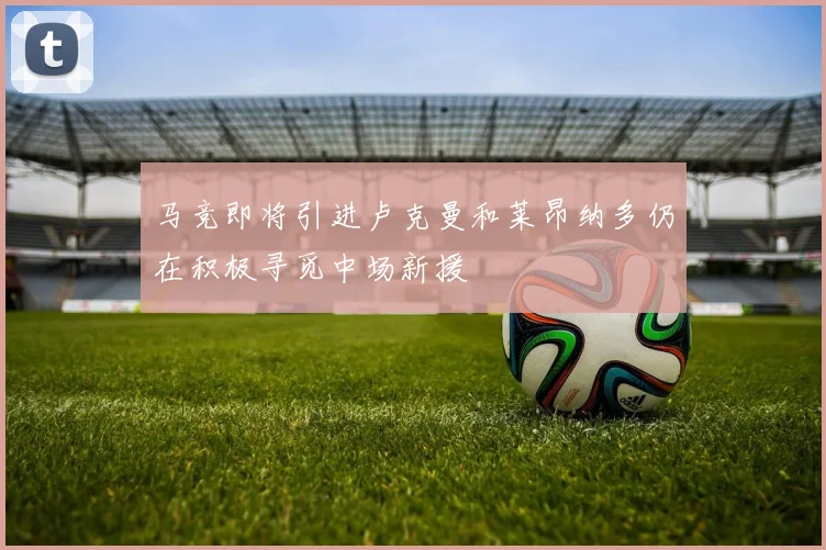马竞即将引进卢克曼和莱昂纳多仍在积极寻觅中场新援