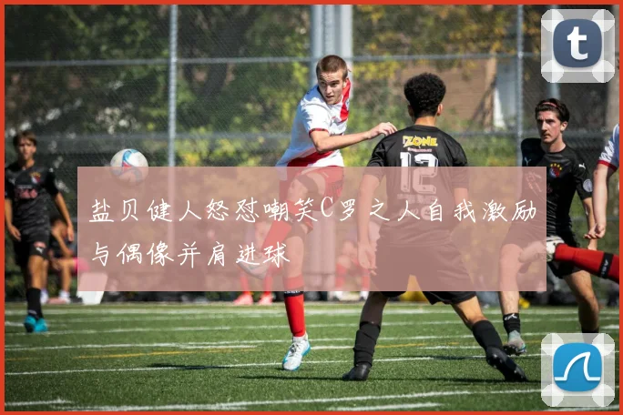 盐贝健人怒怼嘲笑C罗之人自我激励与偶像并肩进球