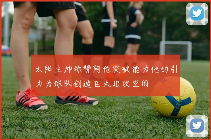 太阳主帅称赞阿伦突破能力他的引力为球队创造巨大进攻空间