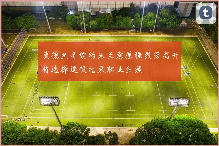 莫德里奇续约米兰意愿强烈若离开将选择退役结束职业生涯