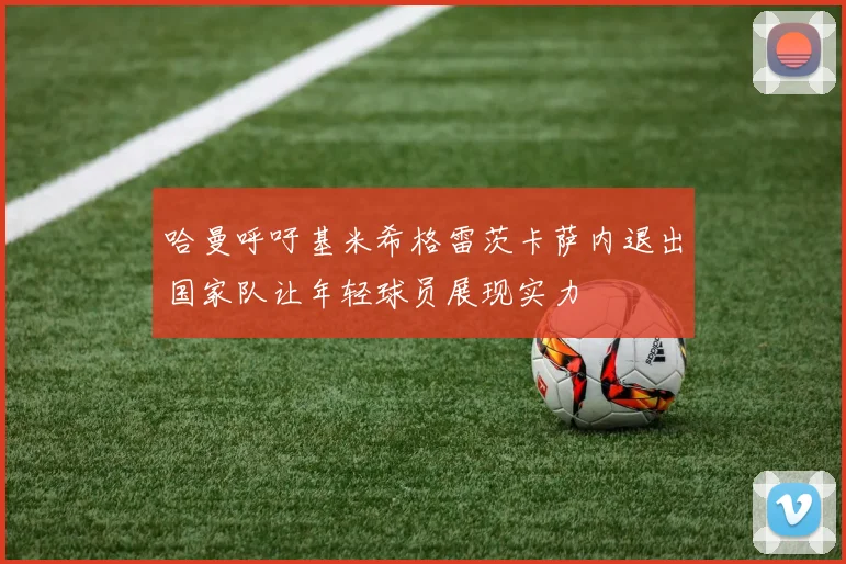 哈曼呼吁基米希格雷茨卡萨内退出国家队让年轻球员展现实力