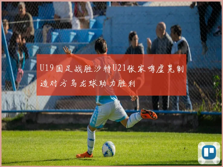 U19国足战胜沙特U21张家鸣虚晃制造对方乌龙球助力胜利