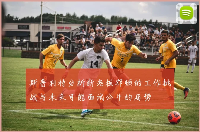 斯普利特分析新老板邓顿的工作挑战与未来可能面试公牛的局势