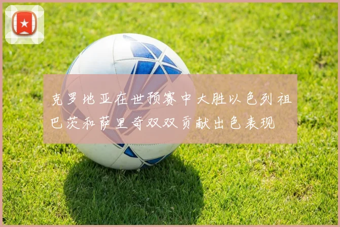克罗地亚在世预赛中大胜以色列祖巴茨和萨里奇双双贡献出色表现
