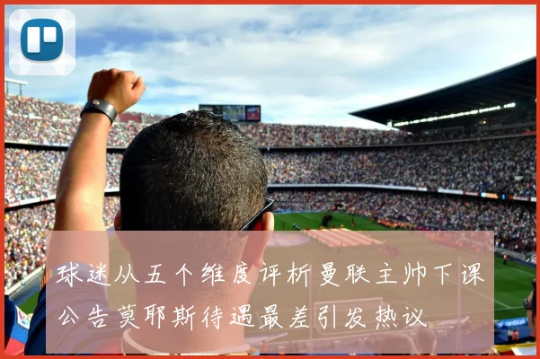 球迷从五个维度评析曼联主帅下课公告莫耶斯待遇最差引发热议