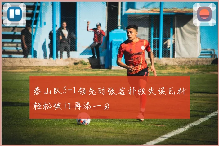泰山队5-1领先时张岩扑救失误瓦科轻松破门再添一分