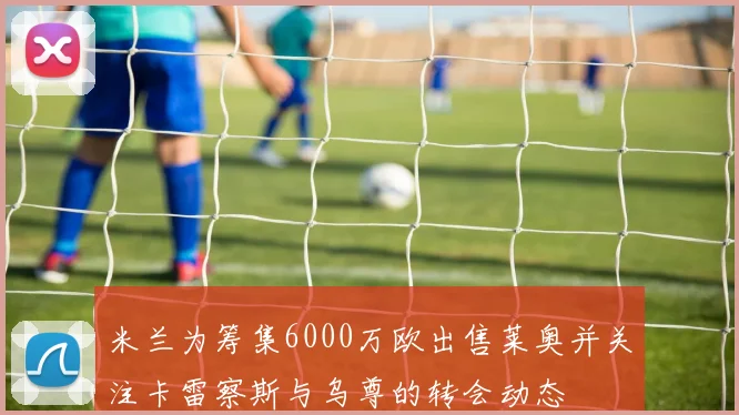 米兰为筹集6000万欧出售莱奥并关注卡雷察斯与乌尊的转会动态