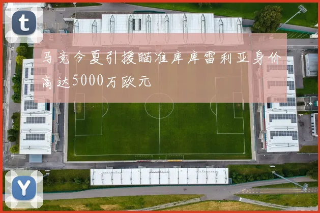 马竞今夏引援瞄准库库雷利亚身价高达5000万欧元