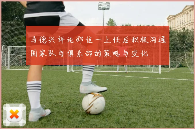 马德兴评论邵佳一上任后积极沟通国家队与俱乐部的策略与变化