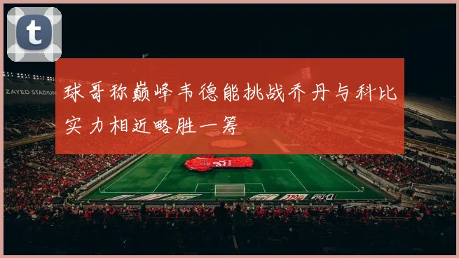 球哥称巅峰韦德能挑战乔丹与科比实力相近略胜一筹