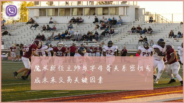魔术新任主帅与字母哥关系密切或成未来交易关键因素