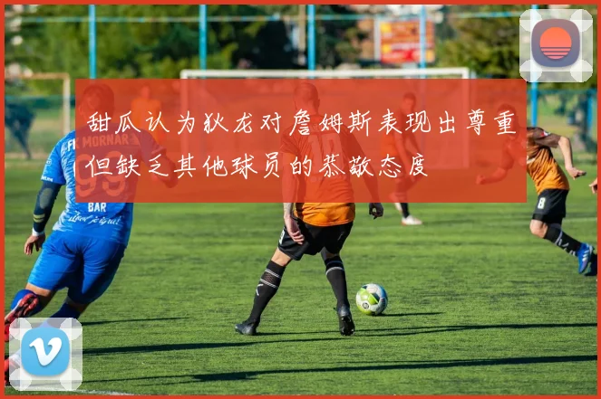 甜瓜认为狄龙对詹姆斯表现出尊重但缺乏其他球员的恭敬态度