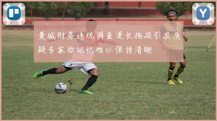 曼城财务违规调查漫长拖延引发质疑专家称记忆难以保持清晰
