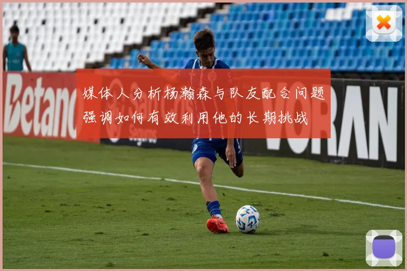 媒体人分析杨瀚森与队友配合问题强调如何有效利用他的长期挑战