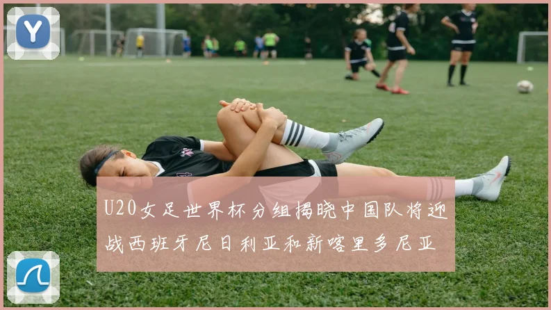 U20女足世界杯分组揭晓中国队将迎战西班牙尼日利亚和新喀里多尼亚